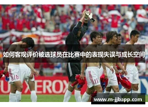 如何客观评价被选球员在比赛中的表现失误与成长空间